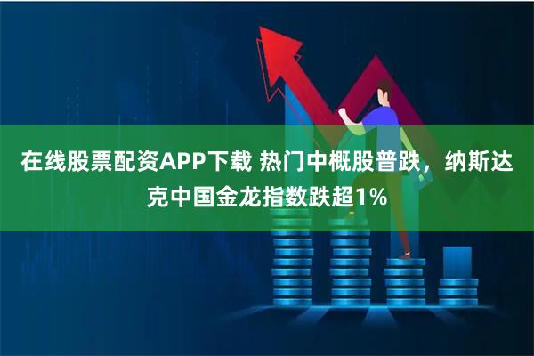 在线股票配资APP下载 热门中概股普跌，纳斯达克中国金龙指数跌超1%