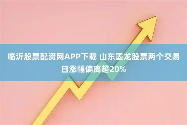 临沂股票配资网APP下载 山东墨龙股票两个交易日涨幅偏离超20%