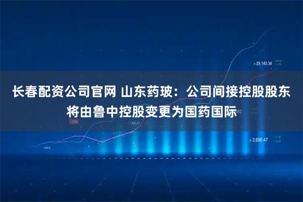 长春配资公司官网 山东药玻：公司间接控股股东将由鲁中控股变更为国药国际