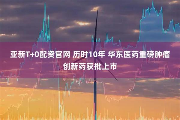 亚新T+0配资官网 历时10年 华东医药重磅肿瘤创新药获批上市