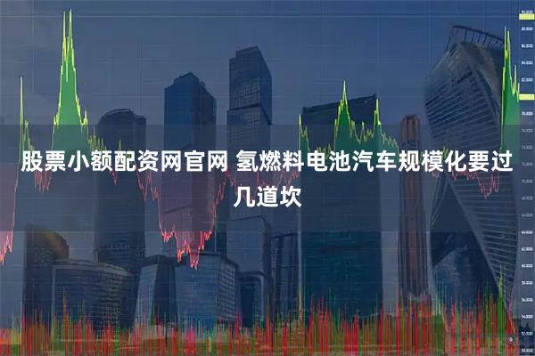 股票小额配资网官网 氢燃料电池汽车规模化要过几道坎