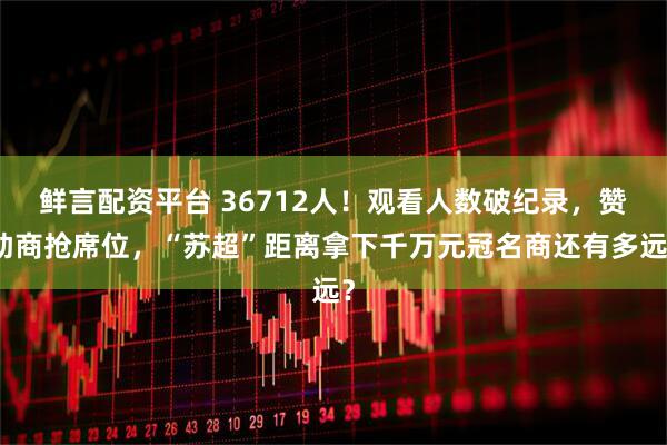 鲜言配资平台 36712人！观看人数破纪录，赞助商抢席位，“苏超”距离拿下千万元冠名商还有多远？