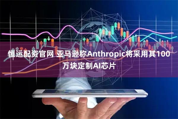 恒运配资官网 亚马逊称Anthropic将采用其100万块定制AI芯片