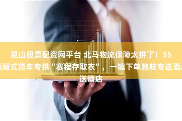 昆山股票配资网平台 北马物流保障太拼了！35辆厢式货车专供“赛程存取衣”，一键下单跑鞋专送酒店