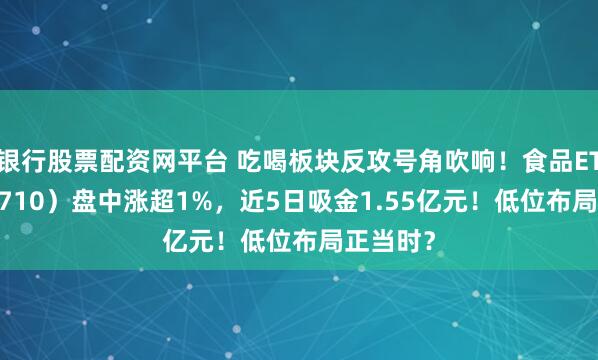 银行股票配资网平台 吃喝板块反攻号角吹响！食品ETF（515710）盘中涨超1%，近5日吸金1.55亿元！低位布局正当时？