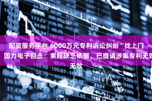 配资服务平台 6000万元专利诉讼纠纷“找上门” 国力电子回击：索赔缺乏依据，已提请涉案专利无效