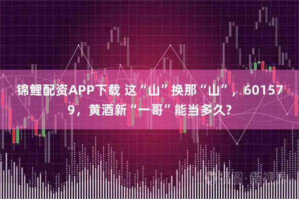 锦鲤配资APP下载 这“山”换那“山”，601579，黄酒新“一哥”能当多久?