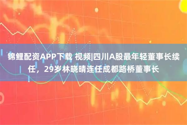 锦鲤配资APP下载 视频|四川A股最年轻董事长续任，29岁林晓晴连任成都路桥董事长