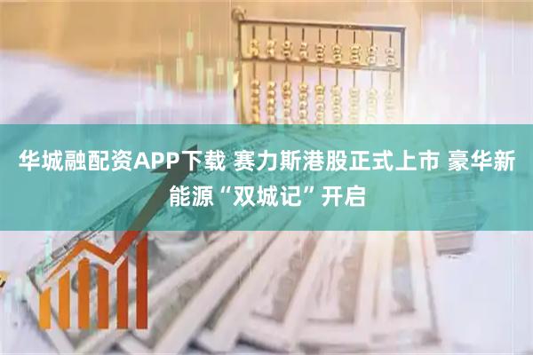 华城融配资APP下载 赛力斯港股正式上市 豪华新能源“双城记”开启