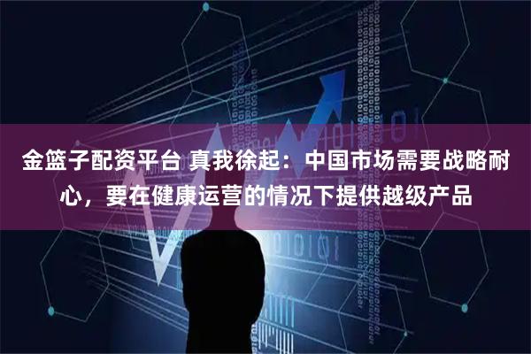金篮子配资平台 真我徐起：中国市场需要战略耐心，要在健康运营的情况下提供越级产品