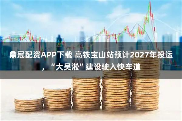 鼎冠配资APP下载 高铁宝山站预计2027年投运，“大吴淞”建设驶入快车道