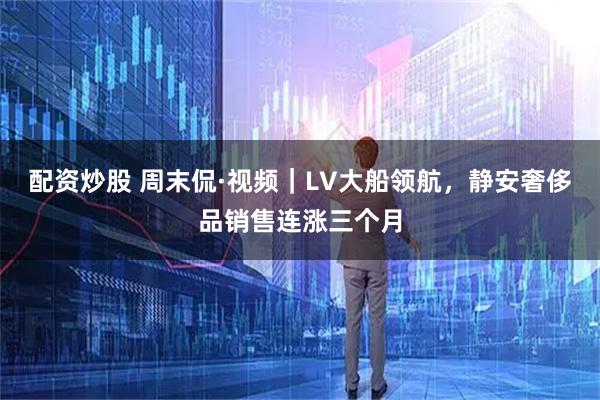 配资炒股 周末侃·视频｜LV大船领航，静安奢侈品销售连涨三个月