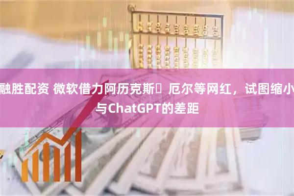 融胜配资 微软借力阿历克斯・厄尔等网红，试图缩小与ChatGPT的差距
