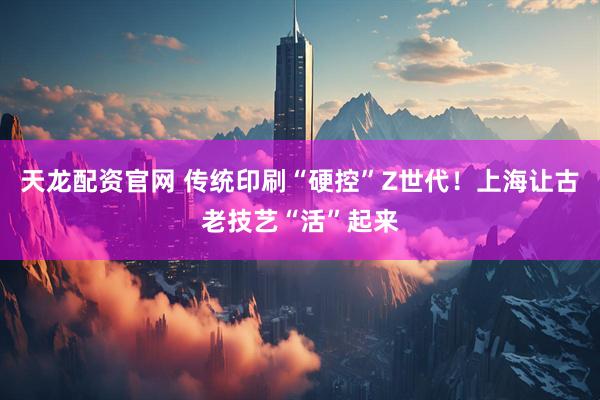 天龙配资官网 传统印刷“硬控”Z世代！上海让古老技艺“活”起来