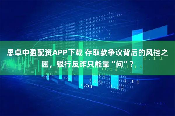 恩卓中盈配资APP下载 存取款争议背后的风控之困，银行反诈只能靠“问”？