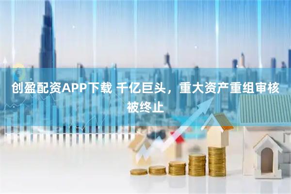 创盈配资APP下载 千亿巨头，重大资产重组审核被终止
