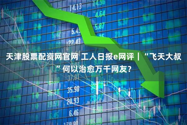 天津股票配资网官网 工人日报e网评｜“飞天大叔”何以治愈万千网友？