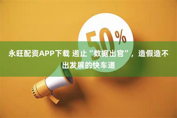 永旺配资APP下载 遏止“数据出官”，造假造不出发展的快车道