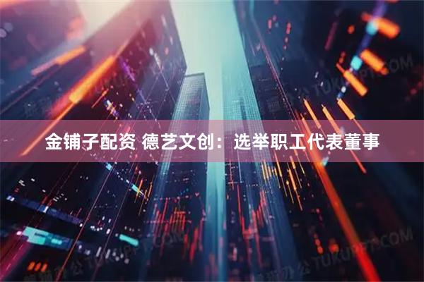 金铺子配资 德艺文创：选举职工代表董事