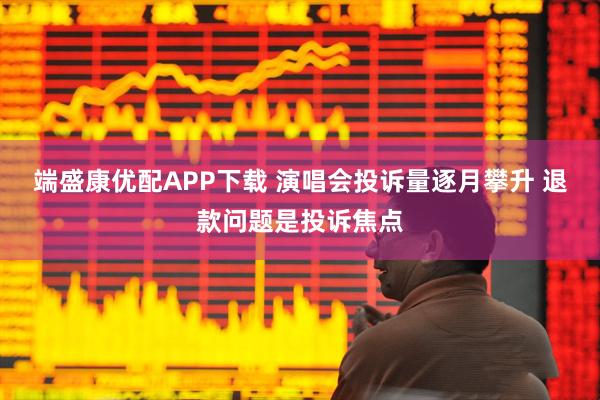 端盛康优配APP下载 演唱会投诉量逐月攀升 退款问题是投诉焦点