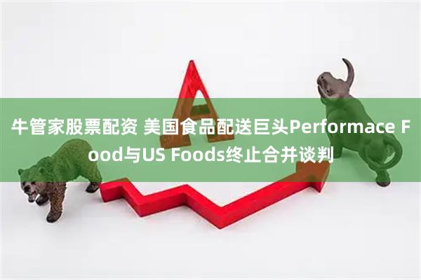 牛管家股票配资 美国食品配送巨头Performace Food与US Foods终止合并谈判