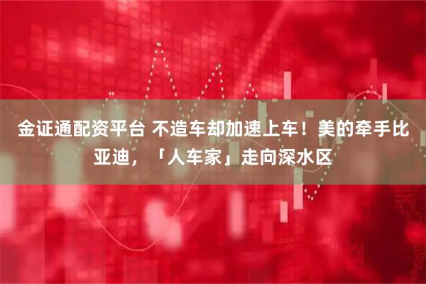 金证通配资平台 不造车却加速上车！美的牵手比亚迪，「人车家」走向深水区