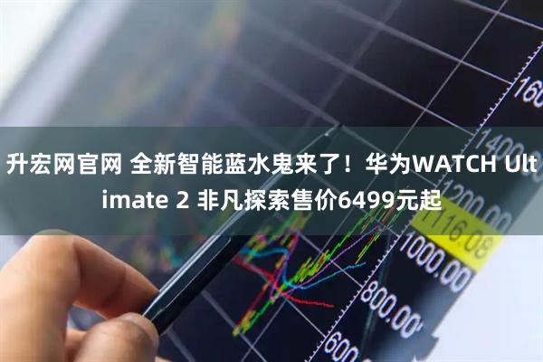 升宏网官网 全新智能蓝水鬼来了！华为WATCH Ultimate 2 非凡探索售价6499元起