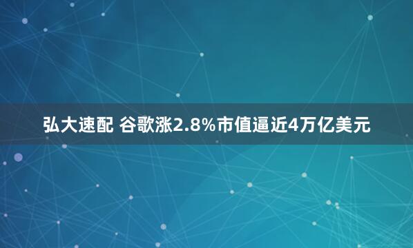 弘大速配 谷歌涨2.8%市值逼近4万亿美元