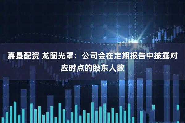 嘉垦配资 龙图光罩：公司会在定期报告中披露对应时点的股东人数