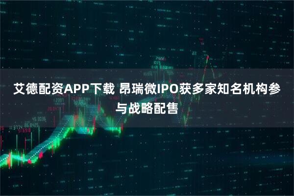 艾德配资APP下载 昂瑞微IPO获多家知名机构参与战略配售
