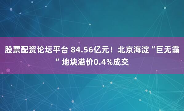 股票配资论坛平台 84.56亿元！北京海淀“巨无霸”地块溢价0.4%成交