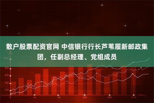 散户股票配资官网 中信银行行长芦苇履新邮政集团，任副总经理、党组成员