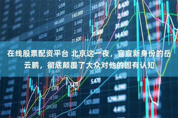 在线股票配资平台 北京这一夜，官宣新身份的岳云鹏，彻底颠覆了大众对他的固有认知