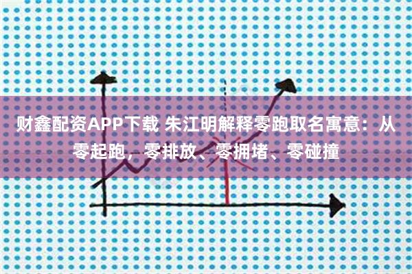 财鑫配资APP下载 朱江明解释零跑取名寓意:从零起跑,零排放、零拥堵、零碰撞