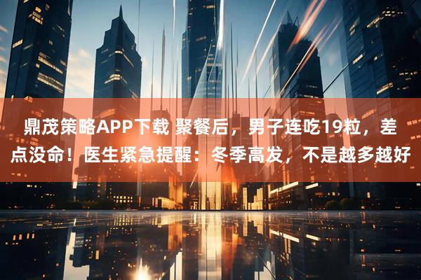 鼎茂策略APP下载 聚餐后，男子连吃19粒，差点没命！医生紧急提醒：冬季高发，不是越多越好