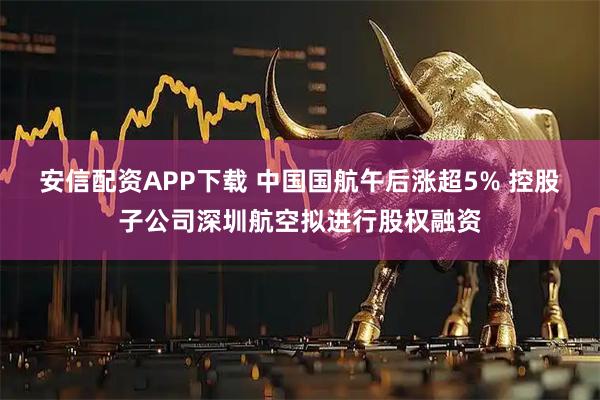 安信配资APP下载 中国国航午后涨超5% 控股子公司深圳航空拟进行股权融资