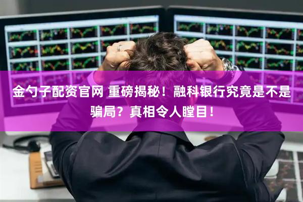 金勺子配资官网 重磅揭秘！融科银行究竟是不是骗局？真相令人瞠目！