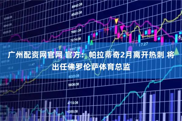 广州配资网官网 官方：帕拉蒂奇2月离开热刺 将出任佛罗伦萨体育总监