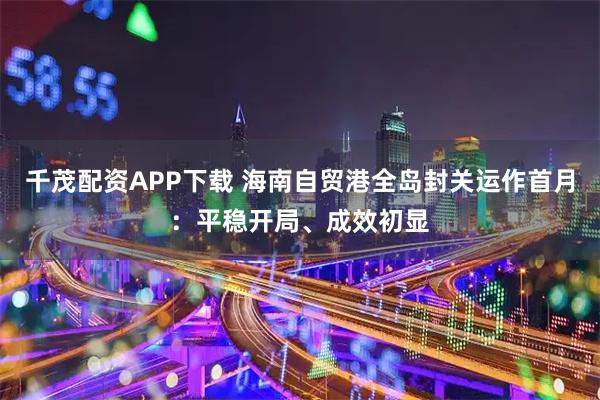 千茂配资APP下载 海南自贸港全岛封关运作首月：平稳开局、成效初显