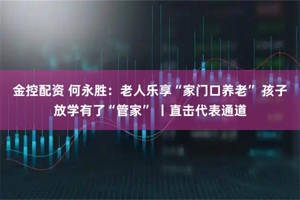 金控配资 何永胜：老人乐享“家门口养老” 孩子放学有了“管家” 丨直击代表通道