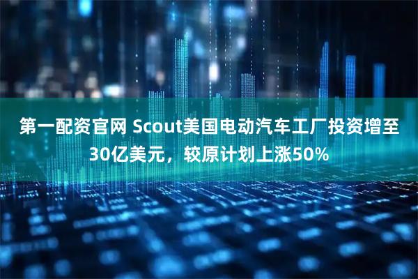 第一配资官网 Scout美国电动汽车工厂投资增至30亿美元，较原计划上涨50%
