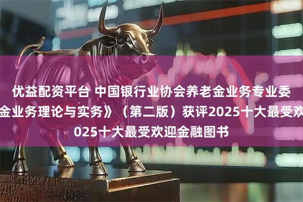 优益配资平台 中国银行业协会养老金业务专业委员会《养老金业务理论与实务》（第二版）获评2025十大最受欢迎金融图书