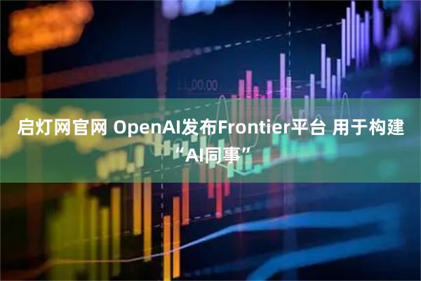 启灯网官网 OpenAI发布Frontier平台 用于构建“AI同事”