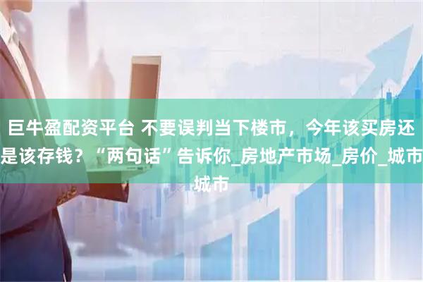 巨牛盈配资平台 不要误判当下楼市，今年该买房还是该存钱？“两句话”告诉你_房地产市场_房价_城市