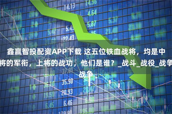 鑫赢智投配资APP下载 这五位铁血战将，均是中将的军衔，上将的战功，他们是谁？_战斗_战役_战争