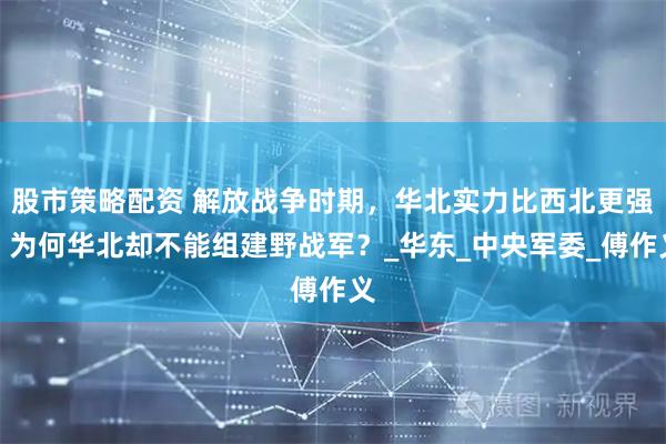 股市策略配资 解放战争时期，华北实力比西北更强，为何华北却不能组建野战军？_华东_中央军委_傅作义