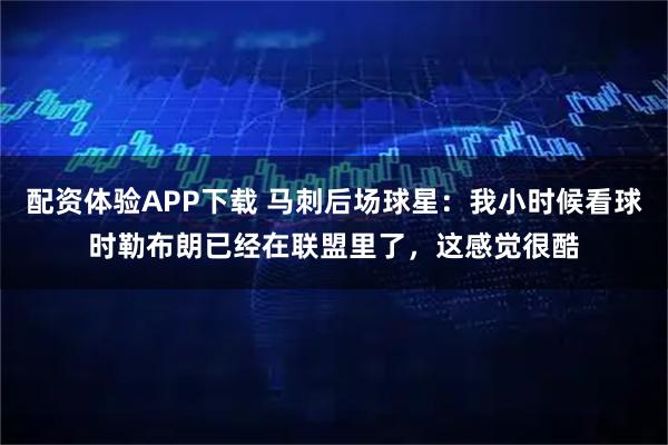 配资体验APP下载 马刺后场球星：我小时候看球时勒布朗已经在联盟里了，这感觉很酷