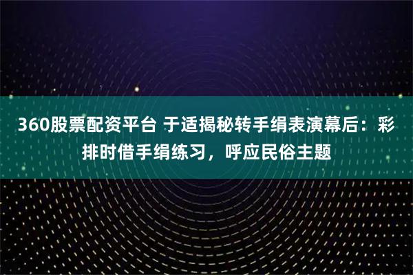 360股票配资平台 于适揭秘转手绢表演幕后：彩排时借手绢练习，呼应民俗主题
