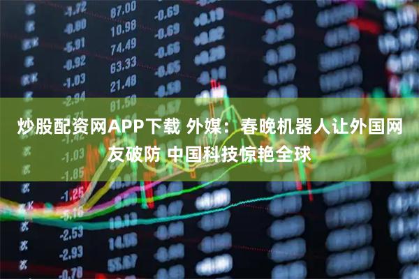 炒股配资网APP下载 外媒：春晚机器人让外国网友破防 中国科技惊艳全球