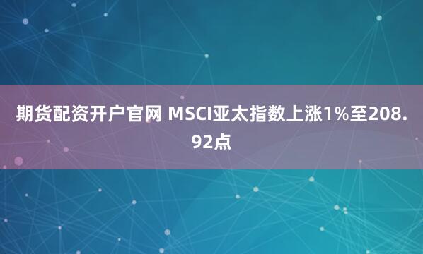 期货配资开户官网 MSCI亚太指数上涨1%至208.92点